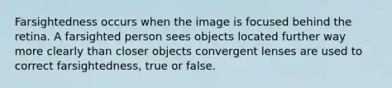 Farsightedness occurs when the image is focused behind the retina. A farsighted person sees objects located further way more clearly than closer objects convergent lenses are used to correct farsightedness, true or false.