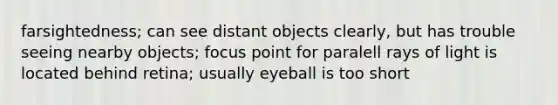 farsightedness; can see distant objects clearly, but has trouble seeing nearby objects; focus point for paralell rays of light is located behind retina; usually eyeball is too short