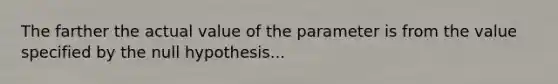 The farther the actual value of the parameter is from the value specified by the null hypothesis...