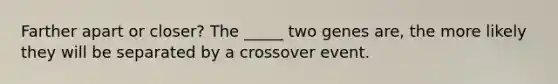 Farther apart or closer? The _____ two genes are, the more likely they will be separated by a crossover event.