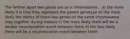 The farther apart two genes are on a chromosome... a) the more likely it is that they represent the parent genotype b) the more likely the alleles of those two genes on the same chromosome stay together during meiosis c) the more likely there will be a double recombination event between them d) the less likely there will be a recombination event between them