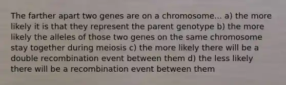 The farther apart two genes are on a chromosome... a) the more likely it is that they represent the parent genotype b) the more likely the alleles of those two genes on the same chromosome stay together during meiosis c) the more likely there will be a double recombination event between them d) the less likely there will be a recombination event between them