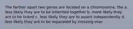 The farther apart two genes are located on a chromosome, the a. less likely they are to be inherited together b. more likely they are to be linked c. less likely they are to assort independently d. less likely they are to be separated by crossing over