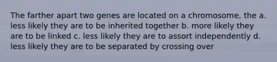 The farther apart two genes are located on a chromosome, the a. less likely they are to be inherited together b. more likely they are to be linked c. less likely they are to assort independently d. less likely they are to be separated by crossing over