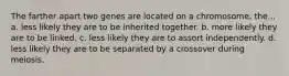 The farther apart two genes are located on a chromosome, the... a. less likely they are to be inherited together. b. more likely they are to be linked. c. less likely they are to assort independently. d. less likely they are to be separated by a crossover during meiosis.