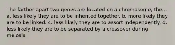 The farther apart two genes are located on a chromosome, the... a. less likely they are to be inherited together. b. more likely they are to be linked. c. less likely they are to assort independently. d. less likely they are to be separated by a crossover during meiosis.