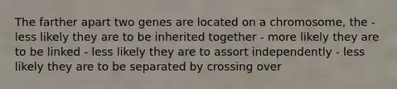 The farther apart two genes are located on a chromosome, the - less likely they are to be inherited together - more likely they are to be linked - less likely they are to assort independently - less likely they are to be separated by crossing over