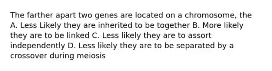 The farther apart two genes are located on a chromosome, the A. Less Likely they are inherited to be together B. More likely they are to be linked C. Less likely they are to assort independently D. Less likely they are to be separated by a crossover during meiosis