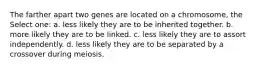 The farther apart two genes are located on a chromosome, the Select one: a. less likely they are to be inherited together. b. more likely they are to be linked. c. less likely they are to assort independently. d. less likely they are to be separated by a crossover during meiosis.