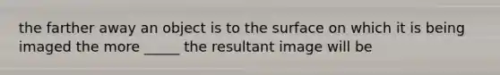 the farther away an object is to the surface on which it is being imaged the more _____ the resultant image will be