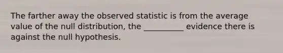 The farther away the observed statistic is from the average value of the null distribution, the __________ evidence there is against the null hypothesis.