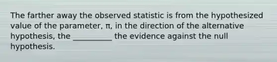 The farther away the observed statistic is from the hypothesized value of the parameter, π, in the direction of the alternative hypothesis, the __________ the evidence against the null hypothesis.