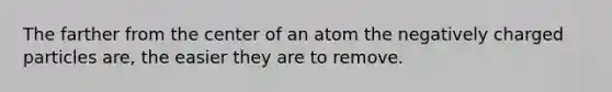 The farther from the center of an atom the negatively charged particles are, the easier they are to remove.