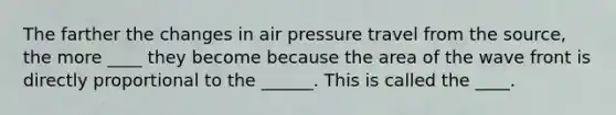 The farther the changes in air pressure travel from the source, the more ____ they become because the area of the wave front is directly proportional to the ______. This is called the ____.