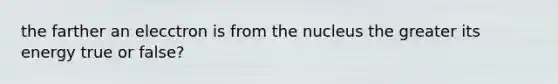 the farther an elecctron is from the nucleus the greater its energy true or false?