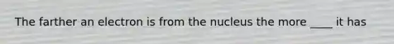 The farther an electron is from the nucleus the more ____ it has