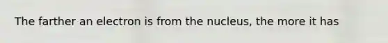 The farther an electron is from the nucleus, the more it has