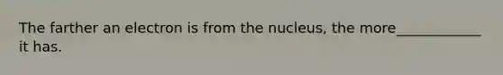 The farther an electron is from the nucleus, the more____________ it has.