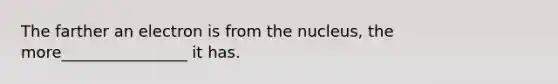 The farther an electron is from the nucleus, the more________________ it has.