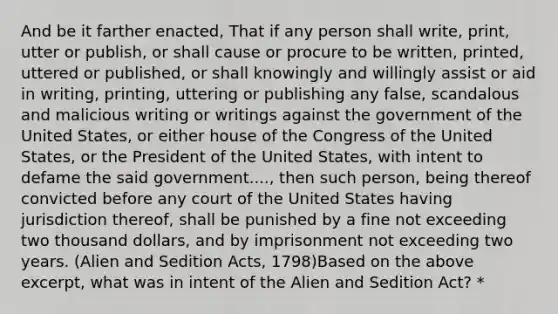 And be it farther enacted, That if any person shall write, print, utter or publish, or shall cause or procure to be written, printed, uttered or published, or shall knowingly and willingly assist or aid in writing, printing, uttering or publishing any false, scandalous and malicious writing or writings against the government of the United States, or either house of the Congress of the United States, or the President of the United States, with intent to defame the said government...., then such person, being thereof convicted before any court of the United States having jurisdiction thereof, shall be punished by a fine not exceeding two thousand dollars, and by imprisonment not exceeding two years. (Alien and Sedition Acts, 1798)Based on the above excerpt, what was in intent of the Alien and Sedition Act? *