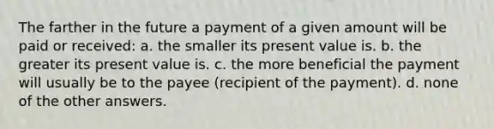 The farther in the future a payment of a given amount will be paid or received: a. the smaller its present value is. b. the greater its present value is. c. the more beneficial the payment will usually be to the payee (recipient of the payment). d. none of the other answers.