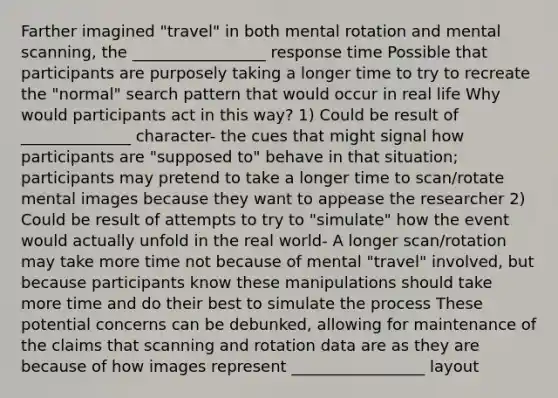 Farther imagined "travel" in both mental rotation and mental scanning, the _________________ response time Possible that participants are purposely taking a longer time to try to recreate the "normal" search pattern that would occur in real life Why would participants act in this way? 1) Could be result of ______________ character- the cues that might signal how participants are "supposed to" behave in that situation; participants may pretend to take a longer time to scan/rotate mental images because they want to appease the researcher 2) Could be result of attempts to try to "simulate" how the event would actually unfold in the real world- A longer scan/rotation may take more time not because of mental "travel" involved, but because participants know these manipulations should take more time and do their best to simulate the process These potential concerns can be debunked, allowing for maintenance of the claims that scanning and rotation data are as they are because of how images represent _________________ layout