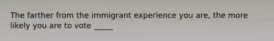 The farther from the immigrant experience you are, the more likely you are to vote _____