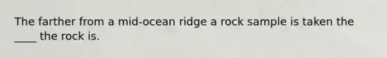 The farther from a mid-ocean ridge a rock sample is taken the ____ the rock is.