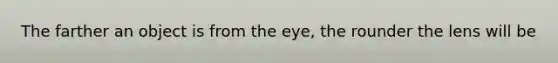 The farther an object is from the eye, the rounder the lens will be