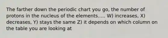 The farther down the periodic chart you go, the number of protons in the nucleus of the elements..... W) increases, X) decreases, Y) stays the same Z) it depends on which column on the table you are looking at