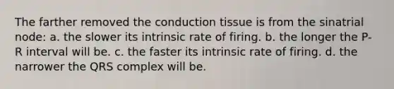 The farther removed the conduction tissue is from the sinatrial node: a. the slower its intrinsic rate of firing. b. the longer the P-R interval will be. c. the faster its intrinsic rate of firing. d. the narrower the QRS complex will be.