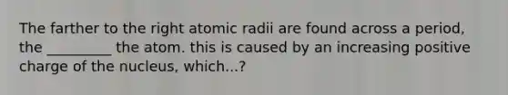 The farther to the right atomic radii are found across a period, the _________ the atom. this is caused by an increasing positive charge of the nucleus, which...?