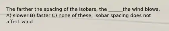 The farther the spacing of the isobars, the ______the wind blows. A) slower B) faster C) none of these; isobar spacing does not affect wind