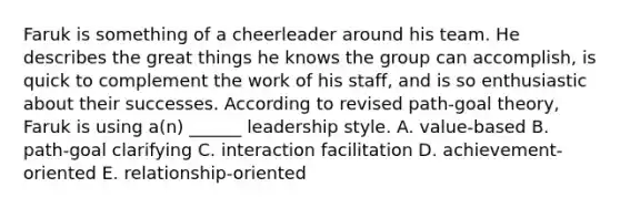 Faruk is something of a cheerleader around his team. He describes the great things he knows the group can accomplish, is quick to complement the work of his staff, and is so enthusiastic about their successes. According to revised path-goal theory, Faruk is using a(n) ______ leadership style. A. value-based B. path-goal clarifying C. interaction facilitation D. achievement-oriented E. relationship-oriented