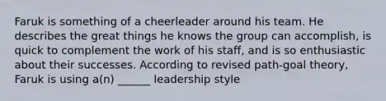 Faruk is something of a cheerleader around his team. He describes the great things he knows the group can accomplish, is quick to complement the work of his staff, and is so enthusiastic about their successes. According to revised path-goal theory, Faruk is using a(n) ______ leadership style