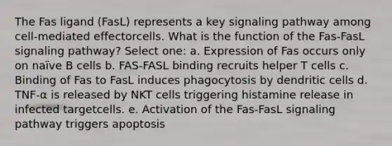 The Fas ligand (FasL) represents a key signaling pathway among cell-mediated effectorcells. What is the function of the Fas-FasL signaling pathway? Select one: a. Expression of Fas occurs only on naïve B cells b. FAS-FASL binding recruits helper T cells c. Binding of Fas to FasL induces phagocytosis by dendritic cells d. TNF-α is released by NKT cells triggering histamine release in infected targetcells. e. Activation of the Fas-FasL signaling pathway triggers apoptosis