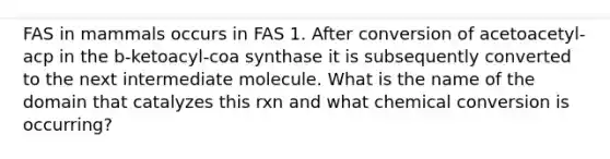 FAS in mammals occurs in FAS 1. After conversion of acetoacetyl-acp in the b-ketoacyl-coa synthase it is subsequently converted to the next intermediate molecule. What is the name of the domain that catalyzes this rxn and what chemical conversion is occurring?