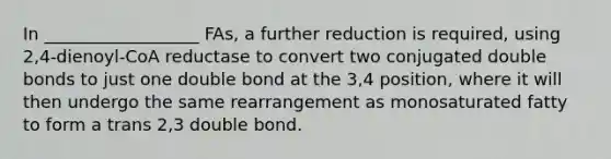 In __________________ FAs, a further reduction is required, using 2,4-dienoyl-CoA reductase to convert two conjugated double bonds to just one double bond at the 3,4 position, where it will then undergo the same rearrangement as monosaturated fatty to form a trans 2,3 double bond.