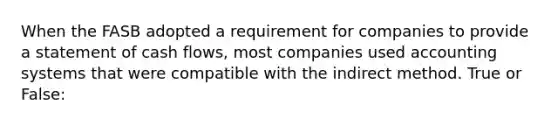 When the FASB adopted a requirement for companies to provide a statement of cash flows, most companies used accounting systems that were compatible with the indirect method. True or False: