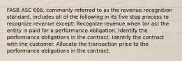 FASB ASC 606, commonly referred to as the revenue recognition standard, includes all of the following in its five step process to recognize revenue except: Recognize revenue when (or as) the entity is paid for a performance obligation. Identify the performance obligations in the contract. Identify the contract with the customer. Allocate the transaction price to the performance obligations in the contract.