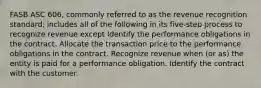 FASB ASC 606, commonly referred to as the revenue recognition standard, includes all of the following in its five-step process to recognize revenue except Identify the performance obligations in the contract. Allocate the transaction price to the performance obligations in the contract. Recognize revenue when (or as) the entity is paid for a performance obligation. Identify the contract with the customer.