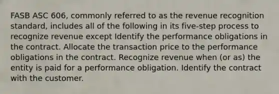 FASB ASC 606, commonly referred to as the revenue recognition standard, includes all of the following in its five-step process to recognize revenue except Identify the performance obligations in the contract. Allocate the transaction price to the performance obligations in the contract. Recognize revenue when (or as) the entity is paid for a performance obligation. Identify the contract with the customer.