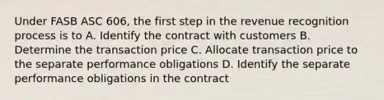 Under FASB ASC 606, the first step in the revenue recognition process is to A. Identify the contract with customers B. Determine the transaction price C. Allocate transaction price to the separate performance obligations D. Identify the separate performance obligations in the contract