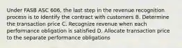 Under FASB ASC 606, the last step in the revenue recognition process is to Identify the contract with customers B. Determine the transaction price C. Recognize revenue when each performance obligation is satisfied D. Allocate transaction price to the separate performance obligations