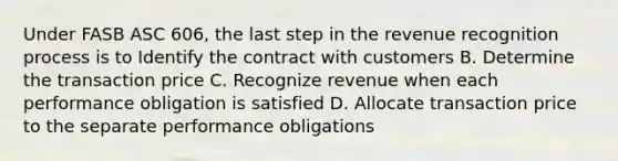 Under FASB ASC 606, the last step in the revenue recognition process is to Identify the contract with customers B. Determine the transaction price C. Recognize revenue when each performance obligation is satisfied D. Allocate transaction price to the separate performance obligations