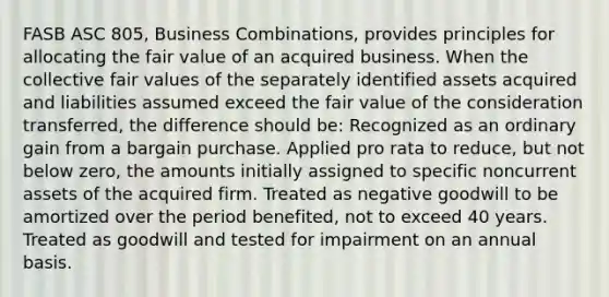 FASB ASC 805, Business Combinations, provides principles for allocating the fair value of an acquired business. When the collective fair values of the separately identified assets acquired and liabilities assumed exceed the fair value of the consideration transferred, the difference should be: Recognized as an ordinary gain from a bargain purchase. Applied pro rata to reduce, but not below zero, the amounts initially assigned to specific noncurrent assets of the acquired firm. Treated as negative goodwill to be amortized over the period benefited, not to exceed 40 years. Treated as goodwill and tested for impairment on an annual basis.