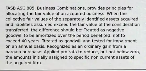 FASB ASC 805, Business Combinations, provides principles for allocating the fair value of an acquired business. When the collective fair values of the separately identified assets acquired and liabilities assumed exceed the fair value of the consideration transferred, the difference should be: Treated as negative goodwill to be amortized over the period benefited, not to exceed 40 years. Treated as goodwill and tested for impairment on an annual basis. Recognized as an ordinary gain from a bargain purchase. Applied pro rata to reduce, but not below zero, the amounts initially assigned to specific non current assets of the acquired firm.