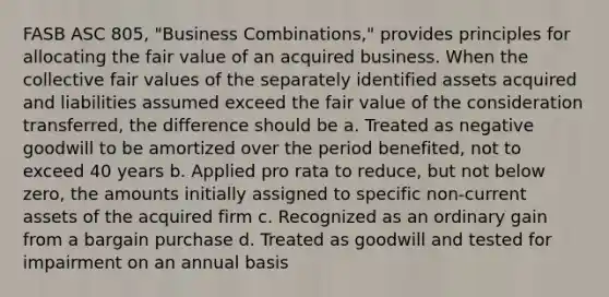 FASB ASC 805, "Business Combinations," provides principles for allocating the fair value of an acquired business. When the collective fair values of the separately identified assets acquired and liabilities assumed exceed the fair value of the consideration transferred, the difference should be a. Treated as negative goodwill to be amortized over the period benefited, not to exceed 40 years b. Applied pro rata to reduce, but not below zero, the amounts initially assigned to specific non-current assets of the acquired firm c. Recognized as an ordinary gain from a bargain purchase d. Treated as goodwill and tested for impairment on an annual basis