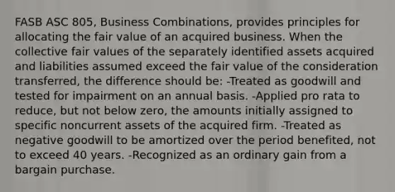 FASB ASC 805, Business Combinations, provides principles for allocating the fair value of an acquired business. When the collective fair values of the separately identified assets acquired and liabilities assumed exceed the fair value of the consideration transferred, the difference should be: -Treated as goodwill and tested for impairment on an annual basis. -Applied pro rata to reduce, but not below zero, the amounts initially assigned to specific noncurrent assets of the acquired firm. -Treated as negative goodwill to be amortized over the period benefited, not to exceed 40 years. -Recognized as an ordinary gain from a bargain purchase.