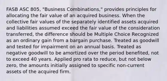 FASB ASC 805, "Business Combinations," provides principles for allocating the fair value of an acquired business. When the collective fair values of the separately identified assets acquired and liabilities assumed exceed the fair value of the consideration transferred, the difference should be Multiple Choice Recognized as an ordinary gain from a bargain purchase. Treated as goodwill and tested for impairment on an annual basis. Treated as negative goodwill to be amortized over the period benefited, not to exceed 40 years. Applied pro rata to reduce, but not below zero, the amounts initially assigned to specific non-current assets of the acquired firm.